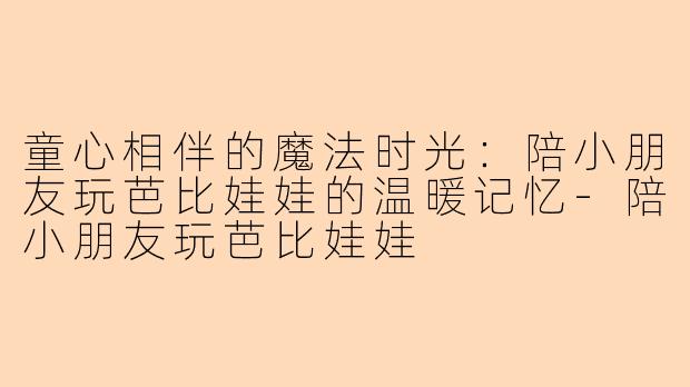 童心相伴的魔法时光：陪小朋友玩芭比娃娃的温暖记忆-陪小朋友玩芭比娃娃