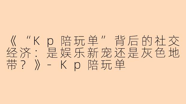 《“Kp陪玩单”背后的社交经济：是娱乐新宠还是灰色地带？》-Kp陪玩单