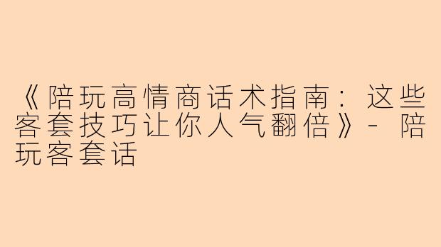 《陪玩高情商话术指南：这些客套技巧让你人气翻倍》-陪玩客套话