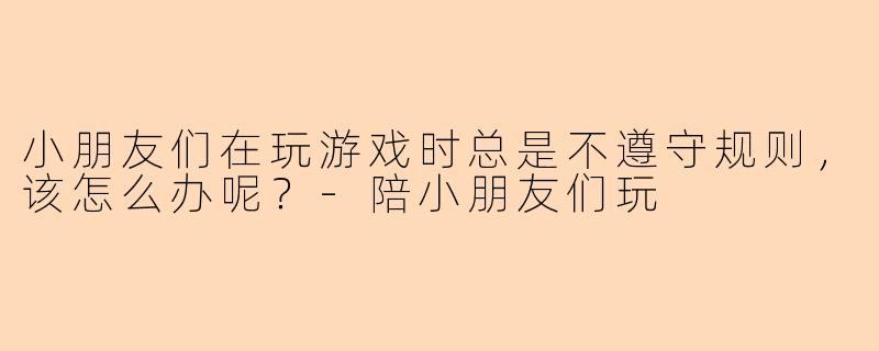 小朋友们在玩游戏时总是不遵守规则，该怎么办呢？-陪小朋友们玩
