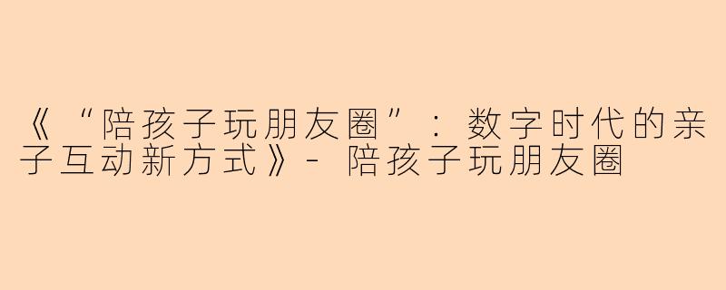 《“陪孩子玩朋友圈”:数字时代的亲子互动新方式》