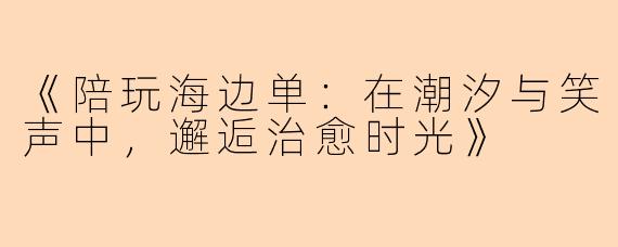 《陪玩海边单:在潮汐与笑声中,邂逅治愈时光》