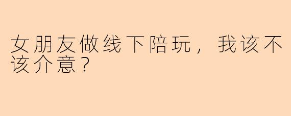 女朋友做线下陪玩,我该不该介意?