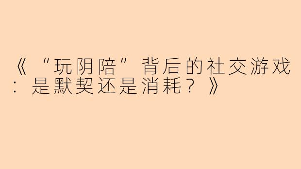 《“玩阴陪”背后的社交游戏：是默契还是消耗？》