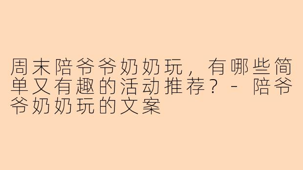 周末陪爷爷奶奶玩,有哪些简单又有趣的活动推荐?