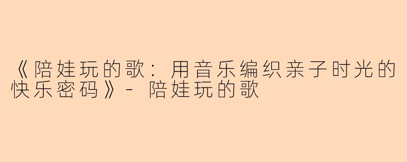 《陪娃玩的歌：用音乐编织亲子时光的快乐密码》-陪娃玩的歌