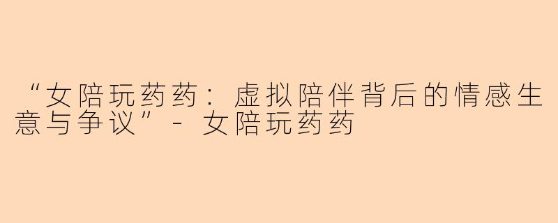 “女陪玩药药：虚拟陪伴背后的情感生意与争议”-女陪玩药药