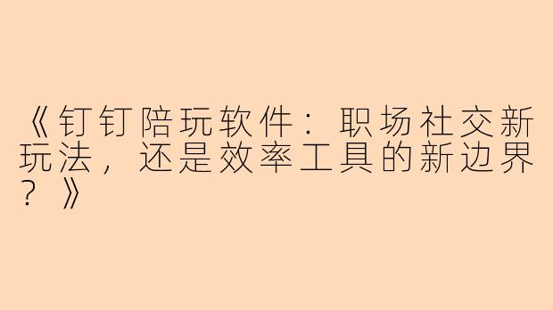 《钉钉陪玩软件：职场社交新玩法，还是效率工具的新边界？》