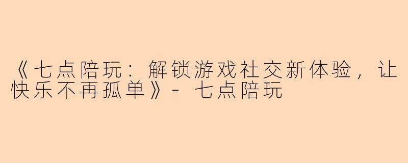 《七点陪玩:解锁游戏社交新体验,让快乐不再孤单》