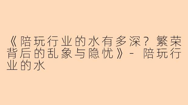 《陪玩行业的水有多深？繁荣背后的乱象与隐忧》-陪玩行业的水