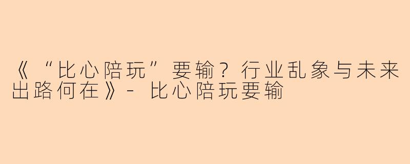 《“比心陪玩”要输？行业乱象与未来出路何在》-比心陪玩要输