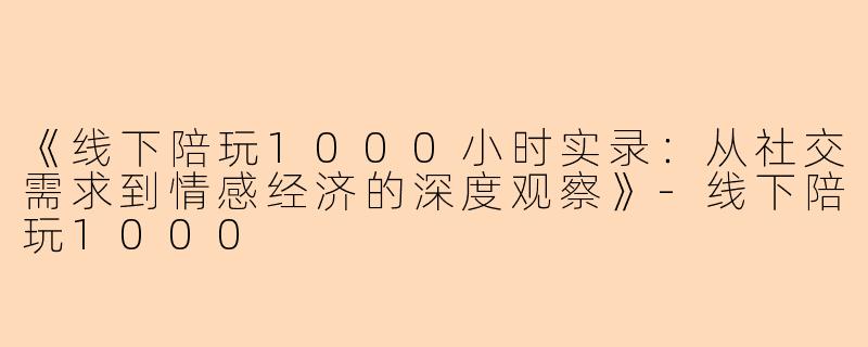《线下陪玩1000小时实录：从社交需求到情感经济的深度观察》-线下陪玩1000