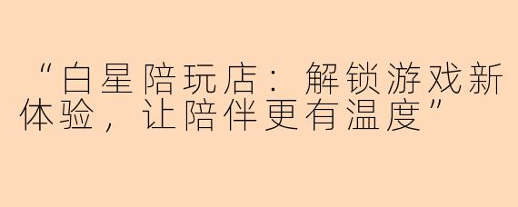 “白星陪玩店：解锁游戏新体验，让陪伴更有温度”