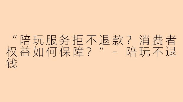 “陪玩服务拒不退款？消费者权益如何保障？”-陪玩不退钱