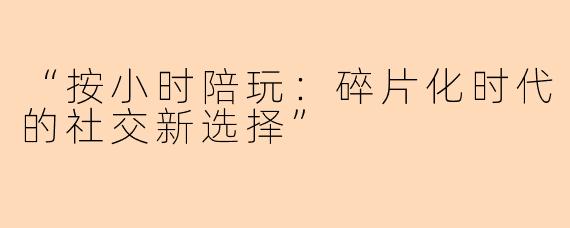 “按小时陪玩：碎片化时代的社交新选择”
