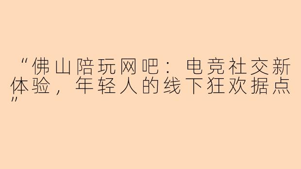 “佛山陪玩网吧:电竞社交新体验,年轻人的线下狂欢据点”