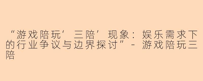 “游戏陪玩‘三陪’现象:娱乐需求下的行业争议与边界探讨”