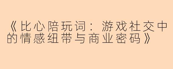 《比心陪玩词：游戏社交中的情感纽带与商业密码》
