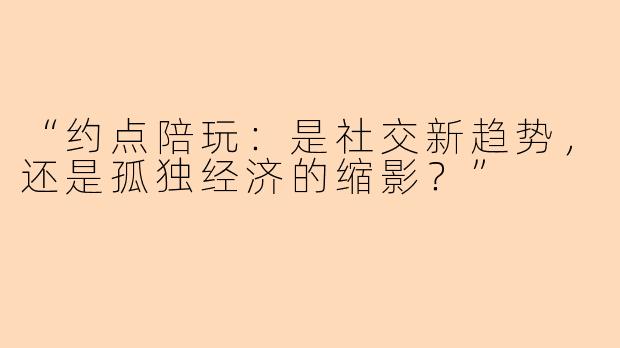 “约点陪玩：是社交新趋势，还是孤独经济的缩影？”