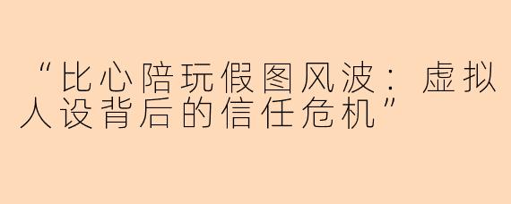 “比心陪玩假图风波：虚拟人设背后的信任危机”