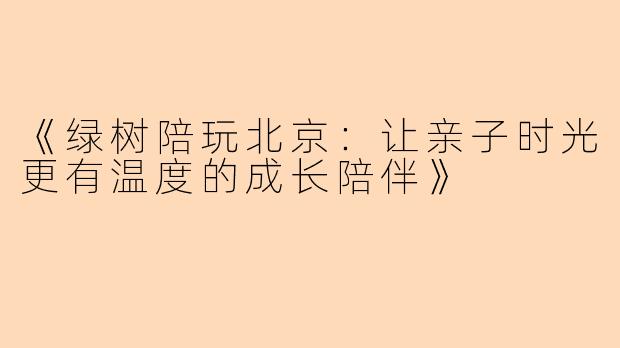 《绿树陪玩北京：让亲子时光更有温度的成长陪伴》