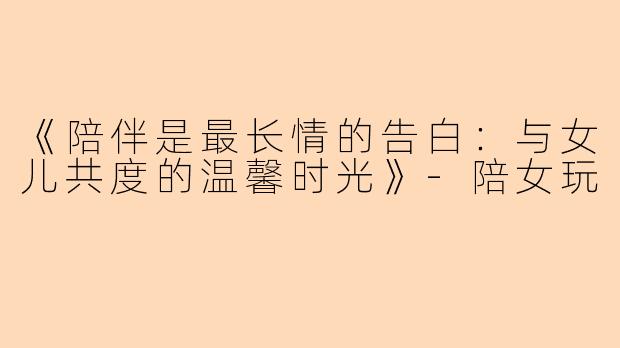 《陪伴是最长情的告白：与女儿共度的温馨时光》-陪女玩