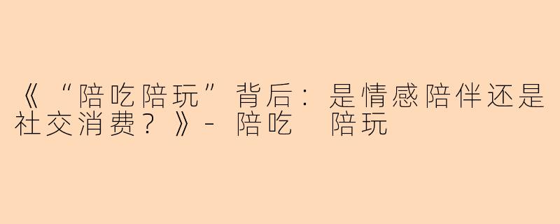 《“陪吃陪玩”背后：是情感陪伴还是社交消费？》-陪吃 陪玩
