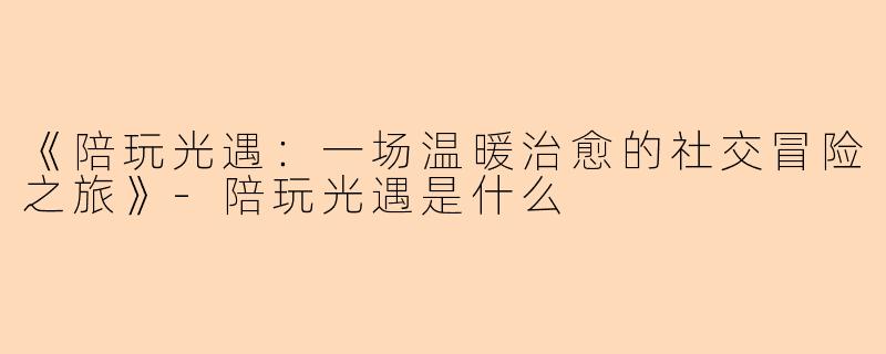 《陪玩光遇：一场温暖治愈的社交冒险之旅》-陪玩光遇是什么