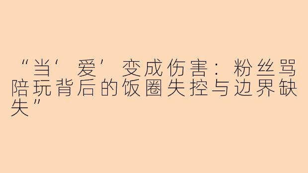 “当‘爱’变成伤害：粉丝骂陪玩背后的饭圈失控与边界缺失”