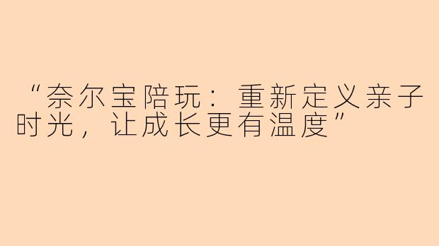 “奈尔宝陪玩：重新定义亲子时光，让成长更有温度”