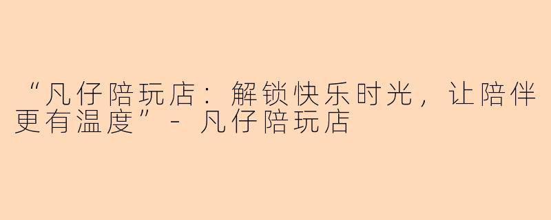 “凡仔陪玩店：解锁快乐时光，让陪伴更有温度”-凡仔陪玩店