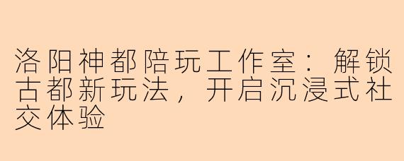 洛阳神都陪玩工作室：解锁古都新玩法，开启沉浸式社交体验