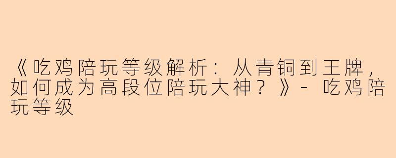 《吃鸡陪玩等级解析：从青铜到王牌，如何成为高段位陪玩大神？》-吃鸡陪玩等级