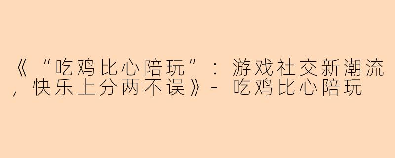 《“吃鸡比心陪玩”：游戏社交新潮流，快乐上分两不误》-吃鸡比心陪玩