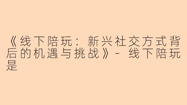 《线下陪玩：新兴社交方式背后的机遇与挑战》-线下陪玩是