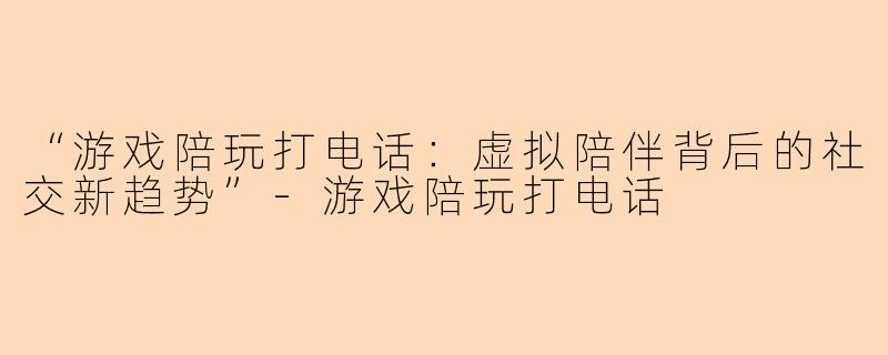 “游戏陪玩打电话：虚拟陪伴背后的社交新趋势”-游戏陪玩打电话