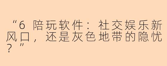 “6陪玩软件：社交娱乐新风口，还是灰色地带的隐忧？”
