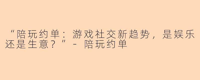 “陪玩约单：游戏社交新趋势，是娱乐还是生意？”-陪玩约单