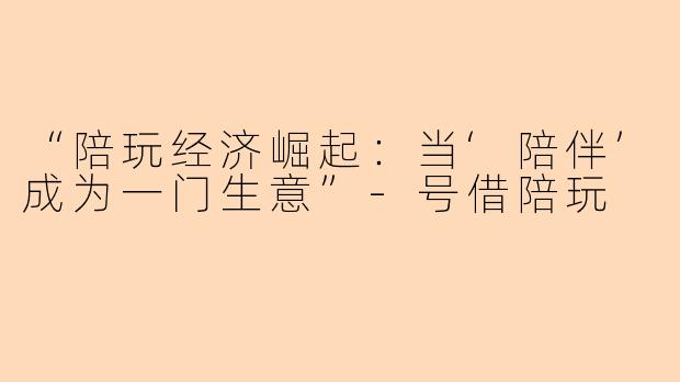 “陪玩经济崛起：当‘陪伴’成为一门生意”-号借陪玩