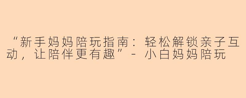 “新手妈妈陪玩指南：轻松解锁亲子互动，让陪伴更有趣”-小白妈妈陪玩