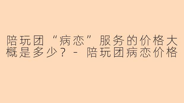 陪玩团“病恋”服务的价格大概是多少？-陪玩团病恋价格