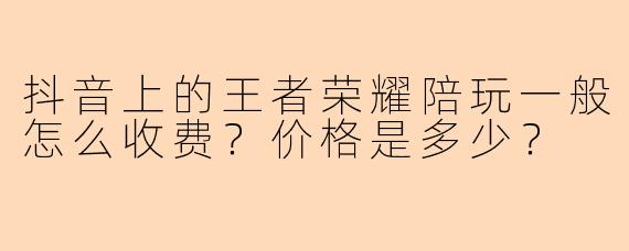 抖音上的王者荣耀陪玩一般怎么收费？价格是多少？