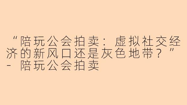 “陪玩公会拍卖：虚拟社交经济的新风口还是灰色地带？”-陪玩公会拍卖