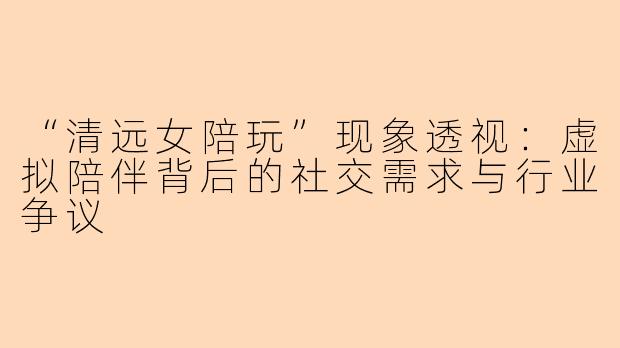 “清远女陪玩”现象透视：虚拟陪伴背后的社交需求与行业争议