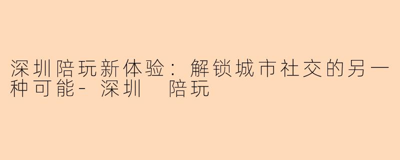 深圳陪玩新体验：解锁城市社交的另一种可能-深圳 陪玩