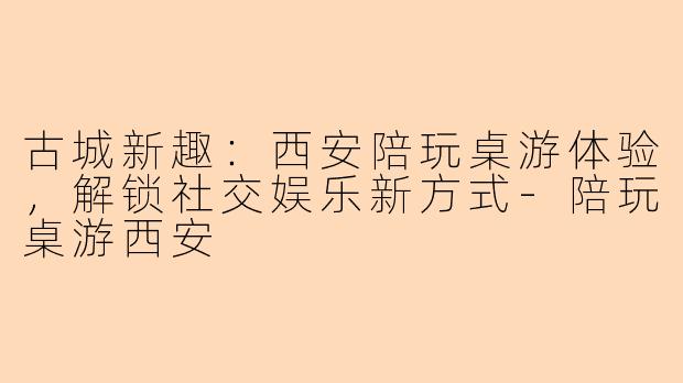 古城新趣：西安陪玩桌游体验，解锁社交娱乐新方式-陪玩桌游西安