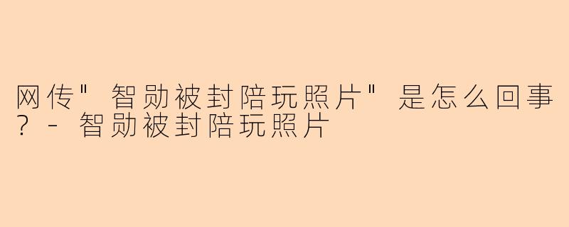 网传"智勋被封陪玩照片"是怎么回事?
