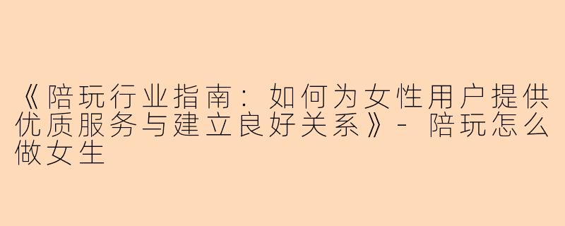 《陪玩行业指南：如何为女性用户提供优质服务与建立良好关系》-陪玩怎么做女生