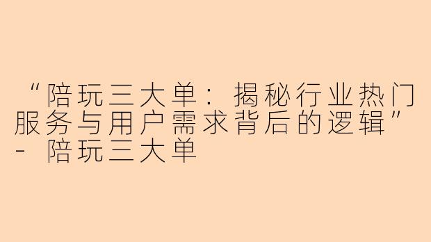 “陪玩三大单：揭秘行业热门服务与用户需求背后的逻辑”-陪玩三大单