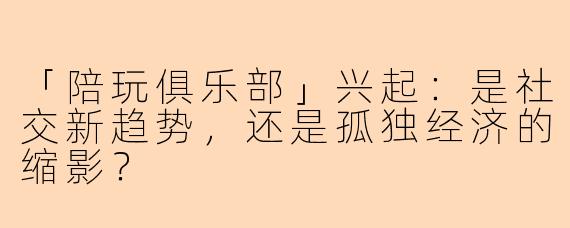 「陪玩俱乐部」兴起：是社交新趋势，还是孤独经济的缩影？